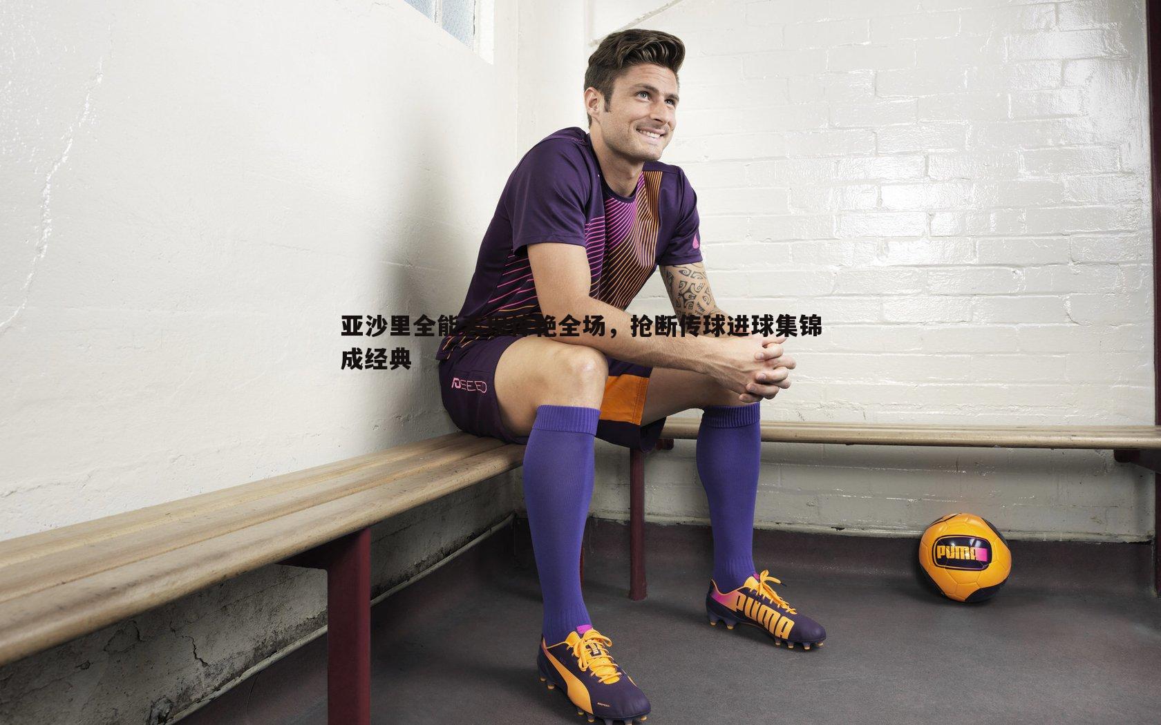 亚沙里全能表现惊艳全场,抢断传球进球集锦成经典