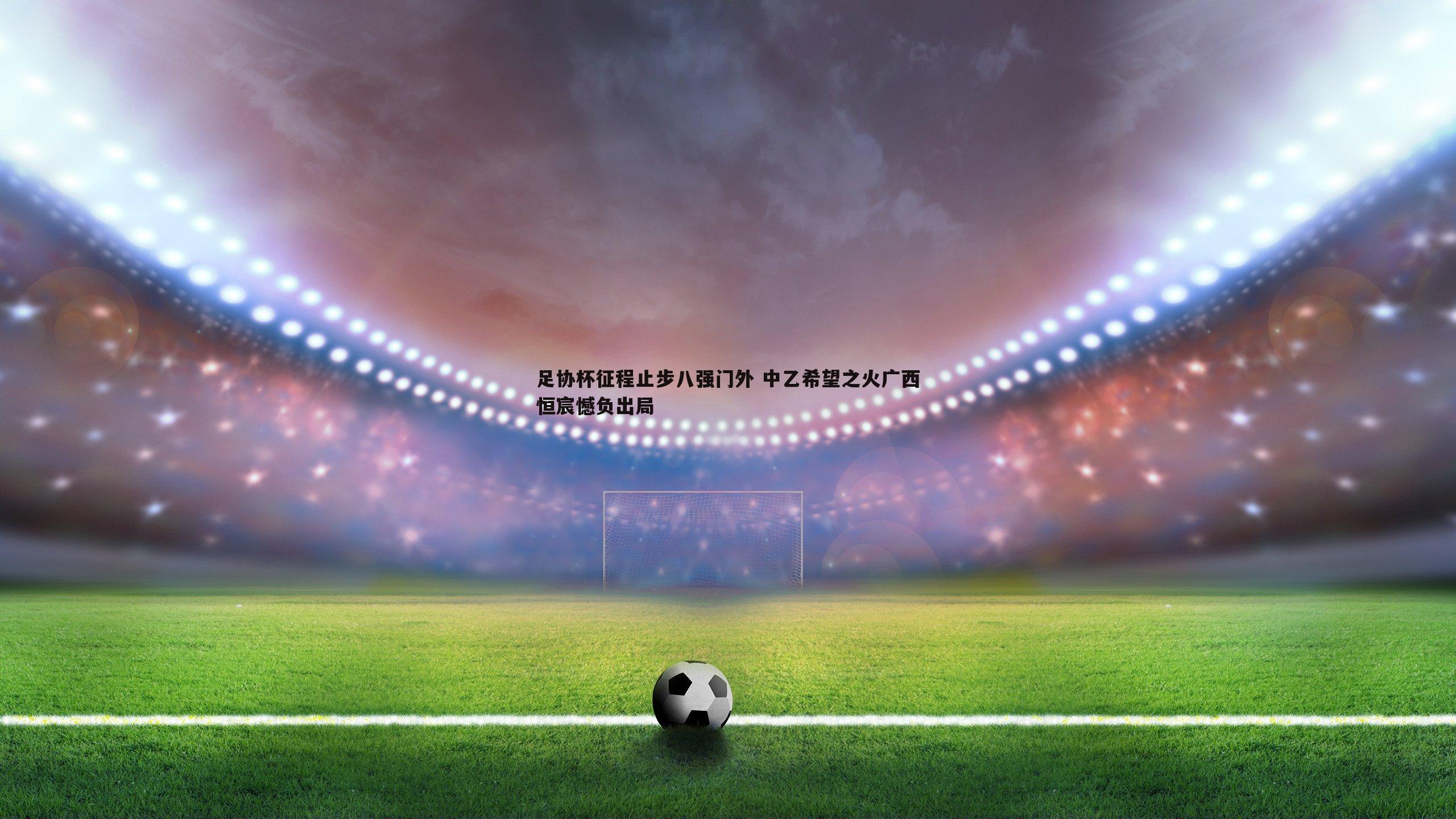 足协杯征程止步八强门外 中乙希望之火广西恒宸憾负出局
