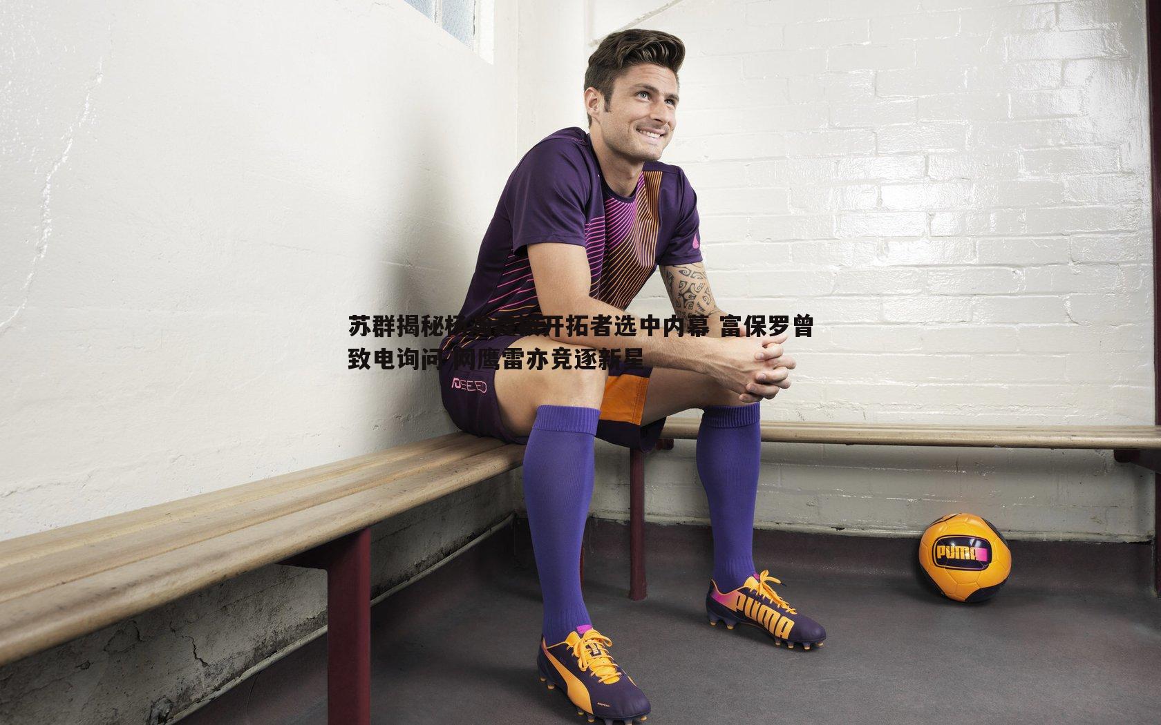 苏群揭秘杨瀚森被开拓者选中内幕 富保罗曾致电询问 网鹰雷亦竞逐新星